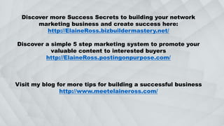 Discover more Success Secrets to building your network
marketing business and create success here:
http://ElaineRoss.bizbuildermastery.net/
Discover a simple 5 step marketing system to promote your
valuable content to interested buyers
http://ElaineRoss.postingonpurpose.com/
Visit my blog for more tips for building a successful business
http://www.meetelaineross.com/
 