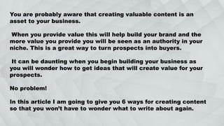 You are probably aware that creating valuable content is an
asset to your business.
When you provide value this will help build your brand and the
more value you provide you will be seen as an authority in your
niche. This is a great way to turn prospects into buyers.
It can be daunting when you begin building your business as
you will wonder how to get ideas that will create value for your
prospects.
No problem!
In this article I am going to give you 6 ways for creating content
so that you won’t have to wonder what to write about again.
 