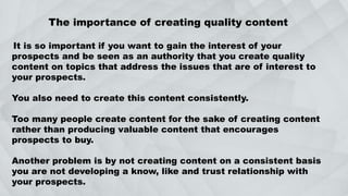 The importance of creating quality content
It is so important if you want to gain the interest of your
prospects and be seen as an authority that you create quality
content on topics that address the issues that are of interest to
your prospects.
You also need to create this content consistently.
Too many people create content for the sake of creating content
rather than producing valuable content that encourages
prospects to buy.
Another problem is by not creating content on a consistent basis
you are not developing a know, like and trust relationship with
your prospects.
 