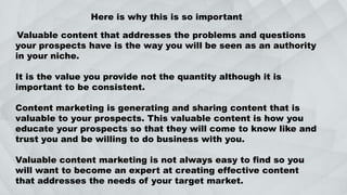 Here is why this is so important
Valuable content that addresses the problems and questions
your prospects have is the way you will be seen as an authority
in your niche.
It is the value you provide not the quantity although it is
important to be consistent.
Content marketing is generating and sharing content that is
valuable to your prospects. This valuable content is how you
educate your prospects so that they will come to know like and
trust you and be willing to do business with you.
Valuable content marketing is not always easy to find so you
will want to become an expert at creating effective content
that addresses the needs of your target market.
 