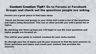 Content Creation Tip#1 Go to Forums or Facebook
Groups and check out the questions people are asking
Forums are a great place to find topic ideas.
Check out forums and groups in your niche and create a list of the questions
and topics being discussed. This can so often provide you with a great list of
topics.
By checking into these groups you will begin to see the main questions and
topics people are focused on.
This will be your guide to content creation for your niche market.
Go through your list of topics and do your research to find the best answers to
these questions and topics and create your content that provides the
answers.
 