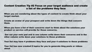 Content Creation Tip #2 Focus on your target audience and create
a list of the problems they face
When you are wondering about the types of content to create think about your
target market.
Create an avatar of your prospect and write down the things that concern
them.
When you have a list of their concerns start to think about the solutions your
product or service will provide for those concerns.
Get out your note pad and in one column write down their concerns and in the
other column write down your solutions to those problems
Your list may have 4 problems they face and your 4 solutions to these problems
Your list has now created 8 topics for you to generate blog posts or videos
about
 