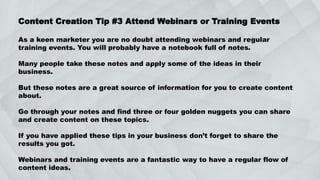 Content Creation Tip #3 Attend Webinars or Training Events
As a keen marketer you are no doubt attending webinars and regular
training events. You will probably have a notebook full of notes.
Many people take these notes and apply some of the ideas in their
business.
But these notes are a great source of information for you to create content
about.
Go through your notes and find three or four golden nuggets you can share
and create content on these topics.
If you have applied these tips in your business don’t forget to share the
results you got.
Webinars and training events are a fantastic way to have a regular flow of
content ideas.
 