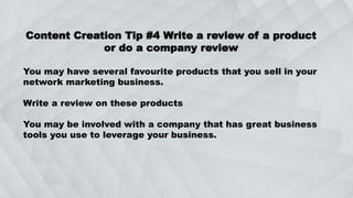 Content Creation Tip #4 Write a review of a product
or do a company review
You may have several favourite products that you sell in your
network marketing business.
Write a review on these products
You may be involved with a company that has great business
tools you use to leverage your business.
 