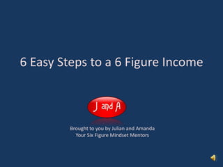 6 Easy Steps to a 6 Figure Income Brought to you by Julian and Amanda Your Six Figure Mindset Mentors 