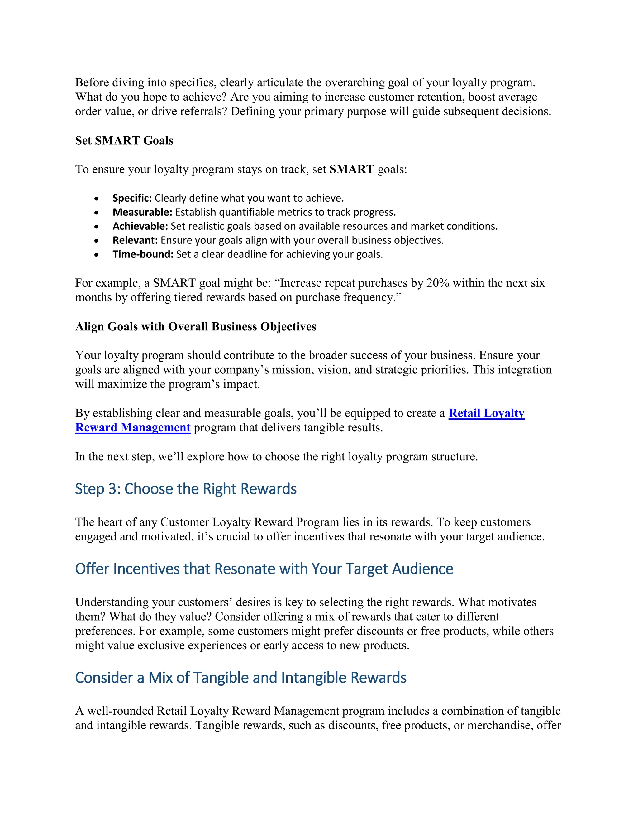Before diving into specifics, clearly articulate the overarching goal of your loyalty program.
What do you hope to achieve? Are you aiming to increase customer retention, boost average
order value, or drive referrals? Defining your primary purpose will guide subsequent decisions.
Set SMART Goals
To ensure your loyalty program stays on track, set SMART goals:
 Specific: Clearly define what you want to achieve.
 Measurable: Establish quantifiable metrics to track progress.
 Achievable: Set realistic goals based on available resources and market conditions.
 Relevant: Ensure your goals align with your overall business objectives.
 Time-bound: Set a clear deadline for achieving your goals.
For example, a SMART goal might be: “Increase repeat purchases by 20% within the next six
months by offering tiered rewards based on purchase frequency.”
Align Goals with Overall Business Objectives
Your loyalty program should contribute to the broader success of your business. Ensure your
goals are aligned with your company’s mission, vision, and strategic priorities. This integration
will maximize the program’s impact.
By establishing clear and measurable goals, you’ll be equipped to create a Retail Loyalty
Reward Management program that delivers tangible results.
In the next step, we’ll explore how to choose the right loyalty program structure.
Step 3: Choose the Right Rewards
The heart of any Customer Loyalty Reward Program lies in its rewards. To keep customers
engaged and motivated, it’s crucial to offer incentives that resonate with your target audience.
Offer Incentives that Resonate with Your Target Audience
Understanding your customers’ desires is key to selecting the right rewards. What motivates
them? What do they value? Consider offering a mix of rewards that cater to different
preferences. For example, some customers might prefer discounts or free products, while others
might value exclusive experiences or early access to new products.
Consider a Mix of Tangible and Intangible Rewards
A well-rounded Retail Loyalty Reward Management program includes a combination of tangible
and intangible rewards. Tangible rewards, such as discounts, free products, or merchandise, offer
 