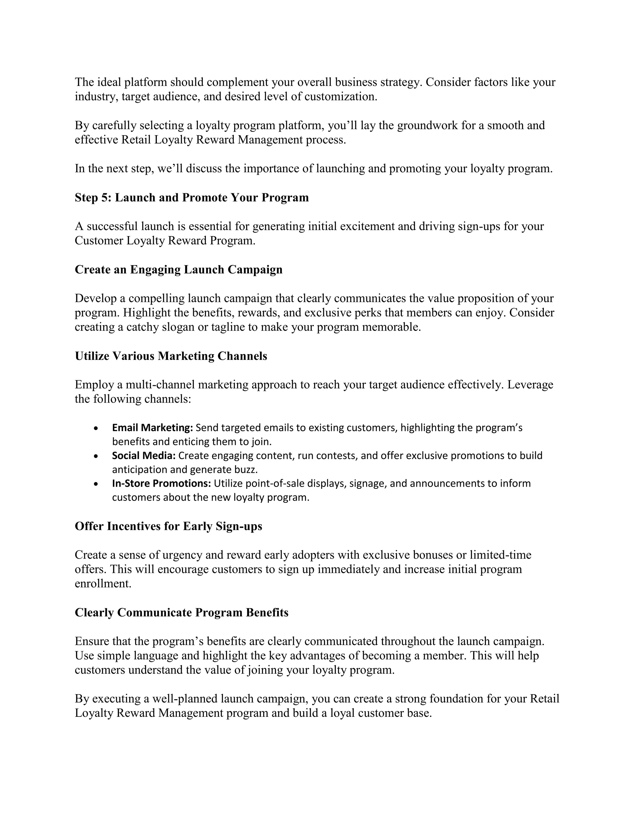 The ideal platform should complement your overall business strategy. Consider factors like your
industry, target audience, and desired level of customization.
By carefully selecting a loyalty program platform, you’ll lay the groundwork for a smooth and
effective Retail Loyalty Reward Management process.
In the next step, we’ll discuss the importance of launching and promoting your loyalty program.
Step 5: Launch and Promote Your Program
A successful launch is essential for generating initial excitement and driving sign-ups for your
Customer Loyalty Reward Program.
Create an Engaging Launch Campaign
Develop a compelling launch campaign that clearly communicates the value proposition of your
program. Highlight the benefits, rewards, and exclusive perks that members can enjoy. Consider
creating a catchy slogan or tagline to make your program memorable.
Utilize Various Marketing Channels
Employ a multi-channel marketing approach to reach your target audience effectively. Leverage
the following channels:
 Email Marketing: Send targeted emails to existing customers, highlighting the program’s
benefits and enticing them to join.
 Social Media: Create engaging content, run contests, and offer exclusive promotions to build
anticipation and generate buzz.
 In-Store Promotions: Utilize point-of-sale displays, signage, and announcements to inform
customers about the new loyalty program.
Offer Incentives for Early Sign-ups
Create a sense of urgency and reward early adopters with exclusive bonuses or limited-time
offers. This will encourage customers to sign up immediately and increase initial program
enrollment.
Clearly Communicate Program Benefits
Ensure that the program’s benefits are clearly communicated throughout the launch campaign.
Use simple language and highlight the key advantages of becoming a member. This will help
customers understand the value of joining your loyalty program.
By executing a well-planned launch campaign, you can create a strong foundation for your Retail
Loyalty Reward Management program and build a loyal customer base.
 
