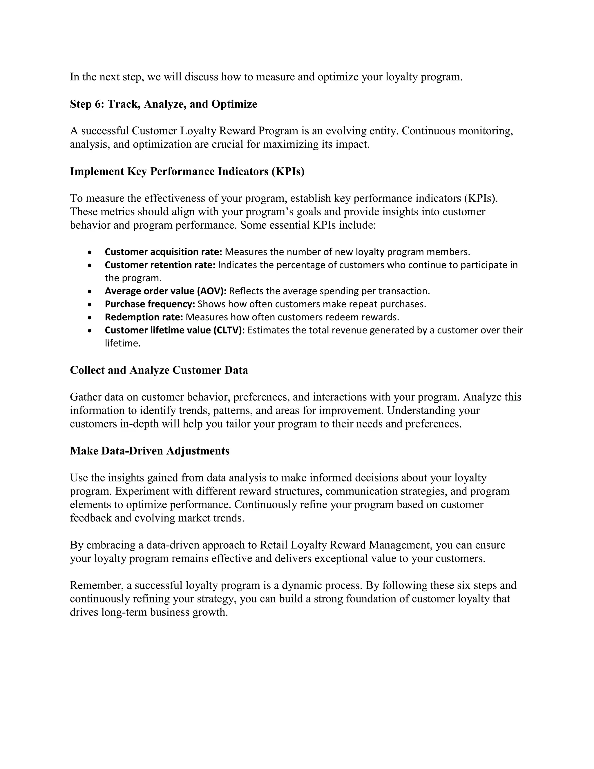 In the next step, we will discuss how to measure and optimize your loyalty program.
Step 6: Track, Analyze, and Optimize
A successful Customer Loyalty Reward Program is an evolving entity. Continuous monitoring,
analysis, and optimization are crucial for maximizing its impact.
Implement Key Performance Indicators (KPIs)
To measure the effectiveness of your program, establish key performance indicators (KPIs).
These metrics should align with your program’s goals and provide insights into customer
behavior and program performance. Some essential KPIs include:
 Customer acquisition rate: Measures the number of new loyalty program members.
 Customer retention rate: Indicates the percentage of customers who continue to participate in
the program.
 Average order value (AOV): Reflects the average spending per transaction.
 Purchase frequency: Shows how often customers make repeat purchases.
 Redemption rate: Measures how often customers redeem rewards.
 Customer lifetime value (CLTV): Estimates the total revenue generated by a customer over their
lifetime.
Collect and Analyze Customer Data
Gather data on customer behavior, preferences, and interactions with your program. Analyze this
information to identify trends, patterns, and areas for improvement. Understanding your
customers in-depth will help you tailor your program to their needs and preferences.
Make Data-Driven Adjustments
Use the insights gained from data analysis to make informed decisions about your loyalty
program. Experiment with different reward structures, communication strategies, and program
elements to optimize performance. Continuously refine your program based on customer
feedback and evolving market trends.
By embracing a data-driven approach to Retail Loyalty Reward Management, you can ensure
your loyalty program remains effective and delivers exceptional value to your customers.
Remember, a successful loyalty program is a dynamic process. By following these six steps and
continuously refining your strategy, you can build a strong foundation of customer loyalty that
drives long-term business growth.
 