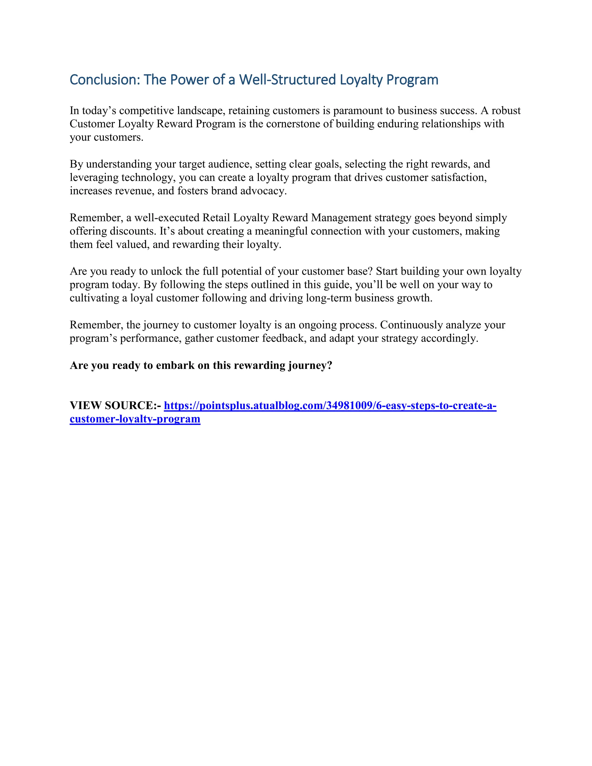 Conclusion: The Power of a Well-Structured Loyalty Program
In today’s competitive landscape, retaining customers is paramount to business success. A robust
Customer Loyalty Reward Program is the cornerstone of building enduring relationships with
your customers.
By understanding your target audience, setting clear goals, selecting the right rewards, and
leveraging technology, you can create a loyalty program that drives customer satisfaction,
increases revenue, and fosters brand advocacy.
Remember, a well-executed Retail Loyalty Reward Management strategy goes beyond simply
offering discounts. It’s about creating a meaningful connection with your customers, making
them feel valued, and rewarding their loyalty.
Are you ready to unlock the full potential of your customer base? Start building your own loyalty
program today. By following the steps outlined in this guide, you’ll be well on your way to
cultivating a loyal customer following and driving long-term business growth.
Remember, the journey to customer loyalty is an ongoing process. Continuously analyze your
program’s performance, gather customer feedback, and adapt your strategy accordingly.
Are you ready to embark on this rewarding journey?
VIEW SOURCE:- https://pointsplus.atualblog.com/34981009/6-easy-steps-to-create-a-
customer-loyalty-program
 