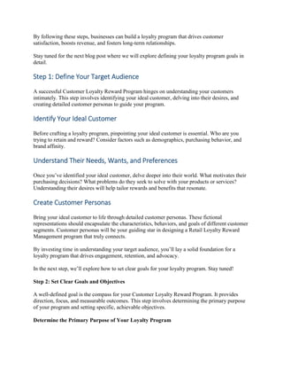 By following these steps, businesses can build a loyalty program that drives customer
satisfaction, boosts revenue, and fosters long-term relationships.
Stay tuned for the next blog post where we will explore defining your loyalty program goals in
detail.
Step 1: Define Your Target Audience
A successful Customer Loyalty Reward Program hinges on understanding your customers
intimately. This step involves identifying your ideal customer, delving into their desires, and
creating detailed customer personas to guide your program.
Identify Your Ideal Customer
Before crafting a loyalty program, pinpointing your ideal customer is essential. Who are you
trying to retain and reward? Consider factors such as demographics, purchasing behavior, and
brand affinity.
Understand Their Needs, Wants, and Preferences
Once you’ve identified your ideal customer, delve deeper into their world. What motivates their
purchasing decisions? What problems do they seek to solve with your products or services?
Understanding their desires will help tailor rewards and benefits that resonate.
Create Customer Personas
Bring your ideal customer to life through detailed customer personas. These fictional
representations should encapsulate the characteristics, behaviors, and goals of different customer
segments. Customer personas will be your guiding star in designing a Retail Loyalty Reward
Management program that truly connects.
By investing time in understanding your target audience, you’ll lay a solid foundation for a
loyalty program that drives engagement, retention, and advocacy.
In the next step, we’ll explore how to set clear goals for your loyalty program. Stay tuned!
Step 2: Set Clear Goals and Objectives
A well-defined goal is the compass for your Customer Loyalty Reward Program. It provides
direction, focus, and measurable outcomes. This step involves determining the primary purpose
of your program and setting specific, achievable objectives.
Determine the Primary Purpose of Your Loyalty Program
 