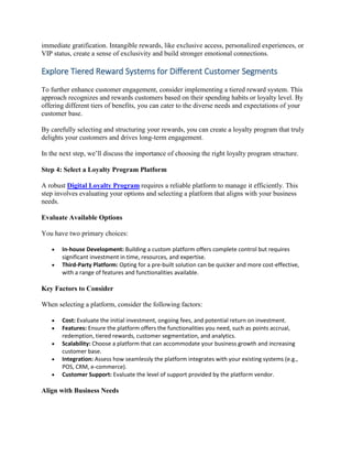 immediate gratification. Intangible rewards, like exclusive access, personalized experiences, or
VIP status, create a sense of exclusivity and build stronger emotional connections.
Explore Tiered Reward Systems for Different Customer Segments
To further enhance customer engagement, consider implementing a tiered reward system. This
approach recognizes and rewards customers based on their spending habits or loyalty level. By
offering different tiers of benefits, you can cater to the diverse needs and expectations of your
customer base.
By carefully selecting and structuring your rewards, you can create a loyalty program that truly
delights your customers and drives long-term engagement.
In the next step, we’ll discuss the importance of choosing the right loyalty program structure.
Step 4: Select a Loyalty Program Platform
A robust Digital Loyalty Program requires a reliable platform to manage it efficiently. This
step involves evaluating your options and selecting a platform that aligns with your business
needs.
Evaluate Available Options
You have two primary choices:
 In-house Development: Building a custom platform offers complete control but requires
significant investment in time, resources, and expertise.
 Third-Party Platform: Opting for a pre-built solution can be quicker and more cost-effective,
with a range of features and functionalities available.
Key Factors to Consider
When selecting a platform, consider the following factors:
 Cost: Evaluate the initial investment, ongoing fees, and potential return on investment.
 Features: Ensure the platform offers the functionalities you need, such as points accrual,
redemption, tiered rewards, customer segmentation, and analytics.
 Scalability: Choose a platform that can accommodate your business growth and increasing
customer base.
 Integration: Assess how seamlessly the platform integrates with your existing systems (e.g.,
POS, CRM, e-commerce).
 Customer Support: Evaluate the level of support provided by the platform vendor.
Align with Business Needs
 