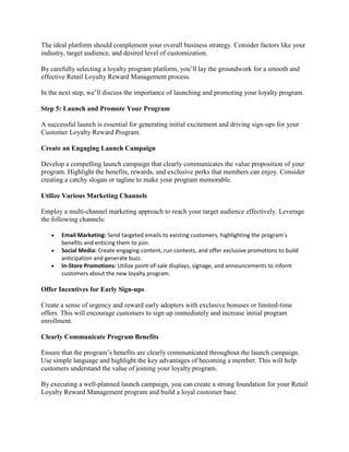 The ideal platform should complement your overall business strategy. Consider factors like your
industry, target audience, and desired level of customization.
By carefully selecting a loyalty program platform, you’ll lay the groundwork for a smooth and
effective Retail Loyalty Reward Management process.
In the next step, we’ll discuss the importance of launching and promoting your loyalty program.
Step 5: Launch and Promote Your Program
A successful launch is essential for generating initial excitement and driving sign-ups for your
Customer Loyalty Reward Program.
Create an Engaging Launch Campaign
Develop a compelling launch campaign that clearly communicates the value proposition of your
program. Highlight the benefits, rewards, and exclusive perks that members can enjoy. Consider
creating a catchy slogan or tagline to make your program memorable.
Utilize Various Marketing Channels
Employ a multi-channel marketing approach to reach your target audience effectively. Leverage
the following channels:
 Email Marketing: Send targeted emails to existing customers, highlighting the program’s
benefits and enticing them to join.
 Social Media: Create engaging content, run contests, and offer exclusive promotions to build
anticipation and generate buzz.
 In-Store Promotions: Utilize point-of-sale displays, signage, and announcements to inform
customers about the new loyalty program.
Offer Incentives for Early Sign-ups
Create a sense of urgency and reward early adopters with exclusive bonuses or limited-time
offers. This will encourage customers to sign up immediately and increase initial program
enrollment.
Clearly Communicate Program Benefits
Ensure that the program’s benefits are clearly communicated throughout the launch campaign.
Use simple language and highlight the key advantages of becoming a member. This will help
customers understand the value of joining your loyalty program.
By executing a well-planned launch campaign, you can create a strong foundation for your Retail
Loyalty Reward Management program and build a loyal customer base.
 
