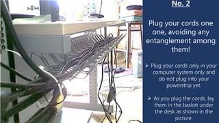 No. 2
Plug your cords one
one, avoiding any
entanglement among
them!
 Plug your cords only in your
computer system only and
do not plug into your
powerstrip yet.
 As you plug the cords, lay
them in the basket under
the desk as shown in the
picture.
 