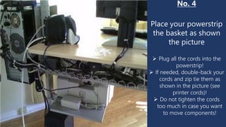 No. 4
Place your powerstrip
the basket as shown
the picture
 Plug all the cords into the
powerstrip!
 If needed, double-back your
cords and zip tie them as
shown in the picture (see
printer cords)!
 Do not tighten the cords
too much in case you want
to move components!
 