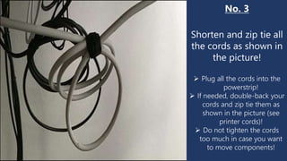 No. 3
Shorten and zip tie all
the cords as shown in
the picture!
 Plug all the cords into the
powerstrip!
 If needed, double-back your
cords and zip tie them as
shown in the picture (see
printer cords)!
 Do not tighten the cords
too much in case you want
to move components!
 