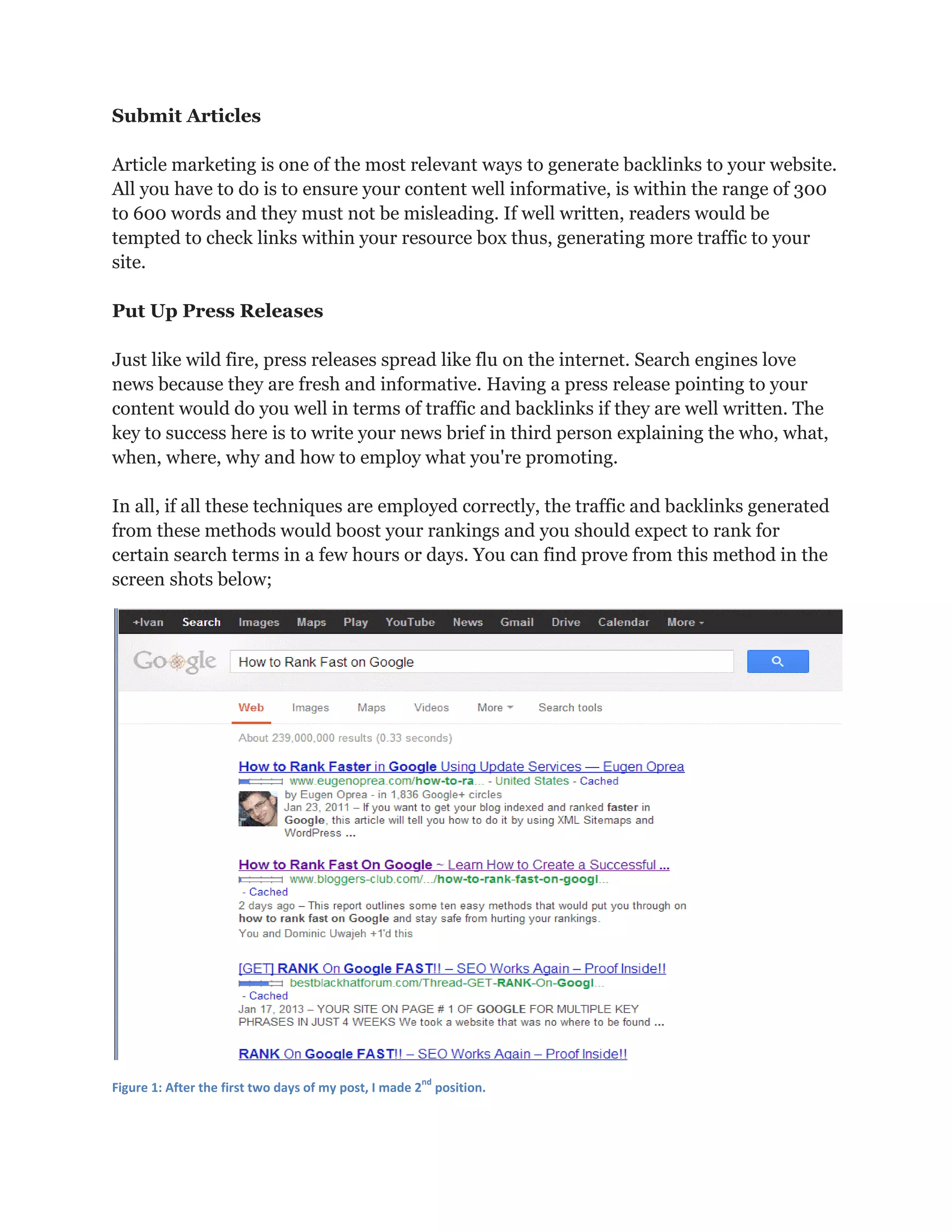Submit Articles
Article marketing is one of the most relevant ways to generate backlinks to your website.
All you have to do is to ensure your content well informative, is within the range of 300
to 600 words and they must not be misleading. If well written, readers would be
tempted to check links within your resource box thus, generating more traffic to your
site.
Put Up Press Releases
Just like wild fire, press releases spread like flu on the internet. Search engines love
news because they are fresh and informative. Having a press release pointing to your
content would do you well in terms of traffic and backlinks if they are well written. The
key to success here is to write your news brief in third person explaining the who, what,
when, where, why and how to employ what you're promoting.
In all, if all these techniques are employed correctly, the traffic and backlinks generated
from these methods would boost your rankings and you should expect to rank for
certain search terms in a few hours or days. You can find prove from this method in the
screen shots below;
Figure 1: After the first two days of my post, I made 2
nd
position.
 