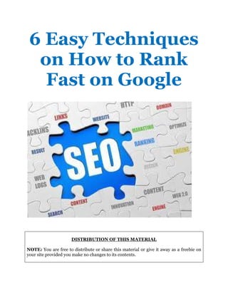 6 Easy Techniques
on How to Rank
Fast on Google
DISTRIBUTION OF THIS MATERIAL
NOTE: You are free to distribute or share this material or give it away as a freebie on
your site provided you make no changes to its contents.
 