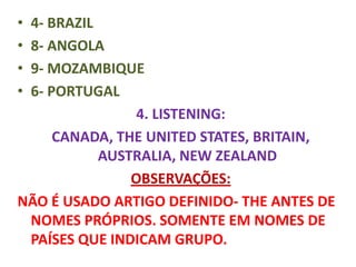 •4- BRAZIL
•8- ANGOLA
•9- MOZAMBIQUE
•6- PORTUGAL
                4. LISTENING:
     CANADA, THE UNITED STATES, BRITAIN,
           AUSTRALIA, NEW ZEALAND
               OBSERVAÇÕES:
NÃO É USADO ARTIGO DEFINIDO- THE ANTES DE
 NOMES PRÓPRIOS. SOMENTE EM NOMES DE
 PAÍSES QUE INDICAM GRUPO.
 