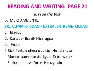 READING AND WRITING- PAGE 21
                    a. read the text
b. MEIO AMBIENTE.
EX.: CLIMATE- COAST- EXTRA, EXTREME- OCEAN
c. Idades
d. Canada- Brazil- Nicaragua
e. From
f. Rick Porter: clima quente- Hot climate
   Marta: aumento de água- Extra water
   Enrique: chuva forte- Heavy rain
 