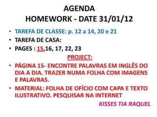 AGENDA
     HOMEWORK - DATE 31/01/12
• TAREFA DE CLASSE: p. 12 a 14, 20 e 21
• TAREFA DE CASA:
• PAGES : 15,16, 17, 22, 23
                      PROJECT:
• PÁGINA 15- ENCONTRE PALAVRAS EM INGLÊS DO
  DIA A DIA. TRAZER NUMA FOLHA COM IMAGENS
  E PALAVRAS.
• MATERIAL: FOLHA DE OFÍCIO COM CAPA E TEXTO
  ILUSTRATIVO. PESQUISAR NA INTERNET
                                KISSES TIA RAQUEL
 