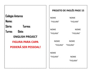 PROJETO DE INGLÊS PAGE 15

Colégio Antares             NOME              NOME
Nome:                       “FIGURA”           “FIGURA”

Série:          Turma:
                            NOME                      NOME
Turno:      Data:           “FIGURA”            “FIGURA”
         ENGLISH PROJECT
         FIGURA PARA CAPA      NOME           NOME
                                “FIGURA”   “FIGURA”
    PODERÁ SER PESSOAL!
                            NOME
                            “FIGURA”           NOME
                                              “FIGURA”
 