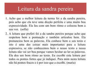 Leitura da sandra pereira
1. Acho que a melhor leitura da turma foi a da sandra pereira,
   pois acho que ela teve uma dicção perfeita e uma muito boa
   expressividade. Ela leu com um bom ritmo e colocou bem a
   sua voz. (sofia)
2. A leitura que preferi foi a da sandra pereira porque acho que
   respeitou bem a pontuação e também articulou bem. Ela
   pronunciou bem as palavras. Ela conhece bem o seu texto e
   isto é uma das coisas mais importantes para a leitura
   expressiva, se não conhecemos bem o nosso texto a nossa
   leitura não vai ser boa porque vamos hesitar ao ler as palavras.
   Ela deu um bom ritmo ao texto. Eu escolhi esta leitura por
   todos os pontos fortes que já indiquei. Para mim nesta leitura
   não há pontos fracos e é por isso que a escolhi. (maria)
 