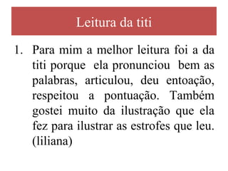 Leitura da titi
1. Para mim a melhor leitura foi a da
   titi porque ela pronunciou bem as
   palabras, articulou, deu entoação,
   respeitou a pontuação. Também
   gostei muito da ilustração que ela
   fez para ilustrar as estrofes que leu.
   (liliana)
 