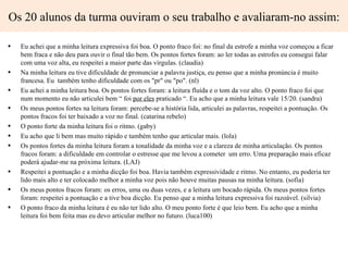 Os 20 alunos da turma ouviram o seu trabalho e avaliaram-no assim:

•   Eu achei que a minha leitura expressiva foi boa. O ponto fraco foi: no final da estrofe a minha voz começou a ficar
    bem fraca e não deu para ouvir o final tão bem. Os pontos fortes foram: ao ler todas as estrofes eu consegui falar
    com uma voz alta, eu respeitei a maior parte das vírgulas. (claudia)
•   Na minha leitura eu tive dificuldade de pronunciar a palavra justiça, eu penso que a minha pronúncia é muito
    francesa. Eu também tenho dificuldade com os "pr" ou "po". (nl)
•   Eu achei a minha leitura boa. Os pontos fortes foram: a leitura fluída e o tom da voz alto. O ponto fraco foi que
    num momento eu não articulei bem “ foi por eles praticado “. Eu acho que a minha leitura vale 15/20. (sandra)
•   Os meus pontos fortes na leitura foram: percebe-se a história lida, articulei as palavras, respeitei a pontuação. Os
    pontos fracos foi ter baixado a voz no final. (catarina rebelo)
•   O ponto forte da minha leitura foi o ritmo. (gaby)
•   Eu acho que li bem mas muito rápido e também tenho que articular mais. (lola)
•   Os pontos fortes da minha leitura foram a tonalidade da minha voz e a clareza de minha articulação. Os pontos
    fracos foram: a dificuldade em controlar o estresse que me levou a cometer um erro. Uma preparação mais eficaz
    poderá ajudar-me na próxima leitura. (LAJ)
•   Respeitei a pontuação e a minha dicção foi boa. Havia também expressividade e ritmo. No entanto, eu poderia ter
    lido mais alto e ter colocado melhor a minha voz pois não houve muitas pausas na minha leitura. (sofia)
•   Os meus pontos fracos foram: os erros, uma ou duas vezes, e a leitura um bocado rápida. Os meus pontos fortes
    foram: respeitei a pontuação e a tive boa dicção. Eu penso que a minha leitura expressiva foi razoável. (silvia)
•   O ponto fraco da minha leitura é eu não ter lido alto. O meu ponto forte é que leio bem. Eu acho que a minha
    leitura foi bem feita mas eu devo articular melhor no futuro. (luca100)
 
