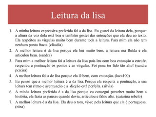 Leitura da lisa
1. A minha leitura expressiva preferida foi a da lisa. Eu gostei da leitura dela, porque:
   a altura da voz dela está boa e também gostei das entoações que ela deu ao texto.
   Ela respeitou as vírgulas muito bem durante toda a leitura. Para mim ela não tem
   nenhum ponto fraco. (cláudia)
2. A melhor leitura é da lisa porque ela leu muito bem, a leitura era fluída e ela
   articulou bem. (sandra)
3. Para mim a melhor leitura foi a leitura da lisa pois leu com boa entoação a estrofe,
   respeitou a pontuação os pontos e as vírgulas. Foi pena ter lido tão alto! (sandra
   pereira)
4. A melhor leitura foi a de lisa porque ela lê bem, com entoação. (luca100)
5. Eu penso que a melhor leitura é a da lisa. Porque ela respeita a pontuação, a sua
   leitura tem ritmo e acentuação e a dicção está perfeita. (silvia)
6. A minha leitura preferida é a da lisa porque eu consegui perceber muito bem a
   história, ela fazia as pausas quando devia, articulou e falou alto. (catarina rebelo)
7. A melhor leitura é a da lisa. Ela deu o tom, vê-se pela leitura que ela é portuguesa.
   (nina)
 