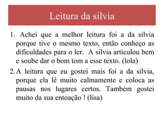 Leitura da silvia
1. Achei que a melhor leitura foi a da silvia
  porque tive o mesmo texto, então conheço as
  dificuldades para o ler. A silvia articulou bem
  e soube dar o bom tom a esse texto. (lola)
2.A leitura que eu gostei mais foi a da silvia,
  porque ela lê muito calmamente e coloca as
  pausas nos lugares certos. Também gostei
  muito da sua entoação ! (lisa)
 