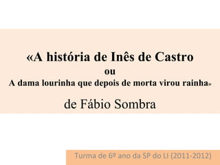 «A história de Inês de Castro
                       ou
A dama lourinha que depois de morta virou rainha»

             de Fábio Sombra


               Turma de 6º ano da SP do LI (2011-2012)
 