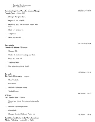Recruited for the company
Face to Face Sales.
Reception Supervisor/Work for Accomm Manager
Nomads Noosa – Noosa, QLD
 Managed Reception Desk.
 Organised rota for Staff.
 Organised Work for Accomms, rooms, jobs
e.t.c.
 Hired new employees.
 Telephones.
 Balancing out cash.
Receptionist
Nomads All Nations – Melbourne
 Managed Till.
 Dealt with Customer bookings and deals.
 Check-in/Check-outs.
 Telephone skills.
 First point of greeting in Hostel.
Bartender
The Admiral Codrington – London
 Made Cocktails.
 Closed Tills.
 Handled Customer's money.
 Worked Events.
Waitress
No11 Pimlico Road – London
 Opened and closed the restaurant on a regular
basis.
 Handled customer payments.
 Counted tills.
 Managed Events, Children's Parties etc.
Publishing Hand/Social Media-Work Experience
Medina Publishing – London/Isle of Wight
04/2014 to 07/2014
01/2014 to 04/2014
11/2013 to 01/2014
04/2013 to 11/2013
10/2015 to 11/2015
 