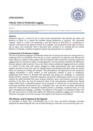 STID 92250744
Velocity Tools in Production Logging.
A. Nasirisavadkouhi, International Campus of Sharif University of Technology
Winter 2015
This paper was prepared for the advanced well-log course held by Dr Saeed Shad at SUT_international Campus. The template of the paper is based on the latest SPE
standards therefore the pictures can be found at the end of the paper.
Abstract
Production logs are a record of one or more in-situ measurements that describe the nature and
behavior of fluids in or around the borehole during production or injection. The instrument
''spinner'' which is a device for measuring in situ the velocity of fluid flow in a production or
injection well based on the speed of rotation of an impeller, was introduced in this paper. Its history
and its types were mentioned. Then I discussed some concepts of its working and the reasons
behind it. Eventually a method of graphical spinner log interpretation was explained.
Fundamentals of Production Logging
The aim of production logging is to determine where the oil and gas and water are coming from in a
producing well or to determine where the gas or water is going to in an injection well. Because the
radial influx (or outflux) of these phases into the borehole cannot be directly measured, production
logging looks for intervals of stable or unchanging flow rate (q) and then calculates the differences
between adjacent stable intervals. From a few basic sensors, production logging tools have evolved
to a family of tools each with sensors designed to make measurements that, once interpreted
together, provide accurate flow rates for multiple phases and determine precisely where the various
fluids are entering (or exiting) the borehole. This development and application of new production
logging technologies is much needed, as well trajectories continue to grow in complexity,
progressing from vertical to deviated and horizontal and posing new challenges in completion
design and flow assurance. Downhole separators and positive displacement meters are not used to
measure the stable downhole flow rates; instead, velocities, areas, void fractions, and other indirect
attributes of the flow rate must be measured. Most of the measurements available have limited
ranges within which a calibrated response can be expected. It would be fair to say that the task of
converting downhole measurements into a multiphase flow rate and then accurately determining
where the various fluids are entering the borehole presents a challenge, a nontrivial task, or to use
plain, noneuphemistic language, a problem. The objective of this paper is to familiarize readers with
this tool and moreover to help them address the difficulties production logging faces in this area.
Therefore, this paper reviews the concepts with regards to the function of the Spinner.
The History and Evolution of the Spinner
As described in Bonet (Pat. US3,630,078) one of the most successful techniques presently
employed for determining the flow rate of fluids flowing in a well bore is to successively pass a so-
 
