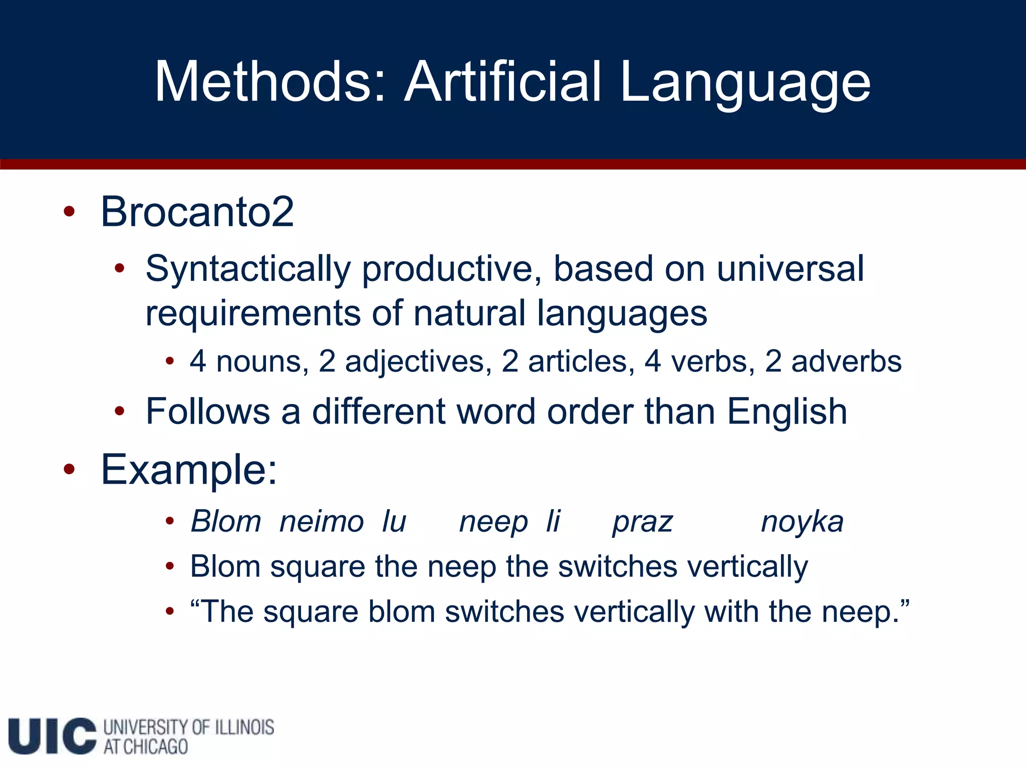 Methods: Artificial Language
• Brocanto2
• Syntactically productive, based on universal
requirements of natural languages
• 4 nouns, 2 adjectives, 2 articles, 4 verbs, 2 adverbs
• Follows a different word order than English
• Example:
• Blom neimo lu neep li praz noyka
• Blom square the neep the switches vertically
• “The square blom switches vertically with the neep.”
 