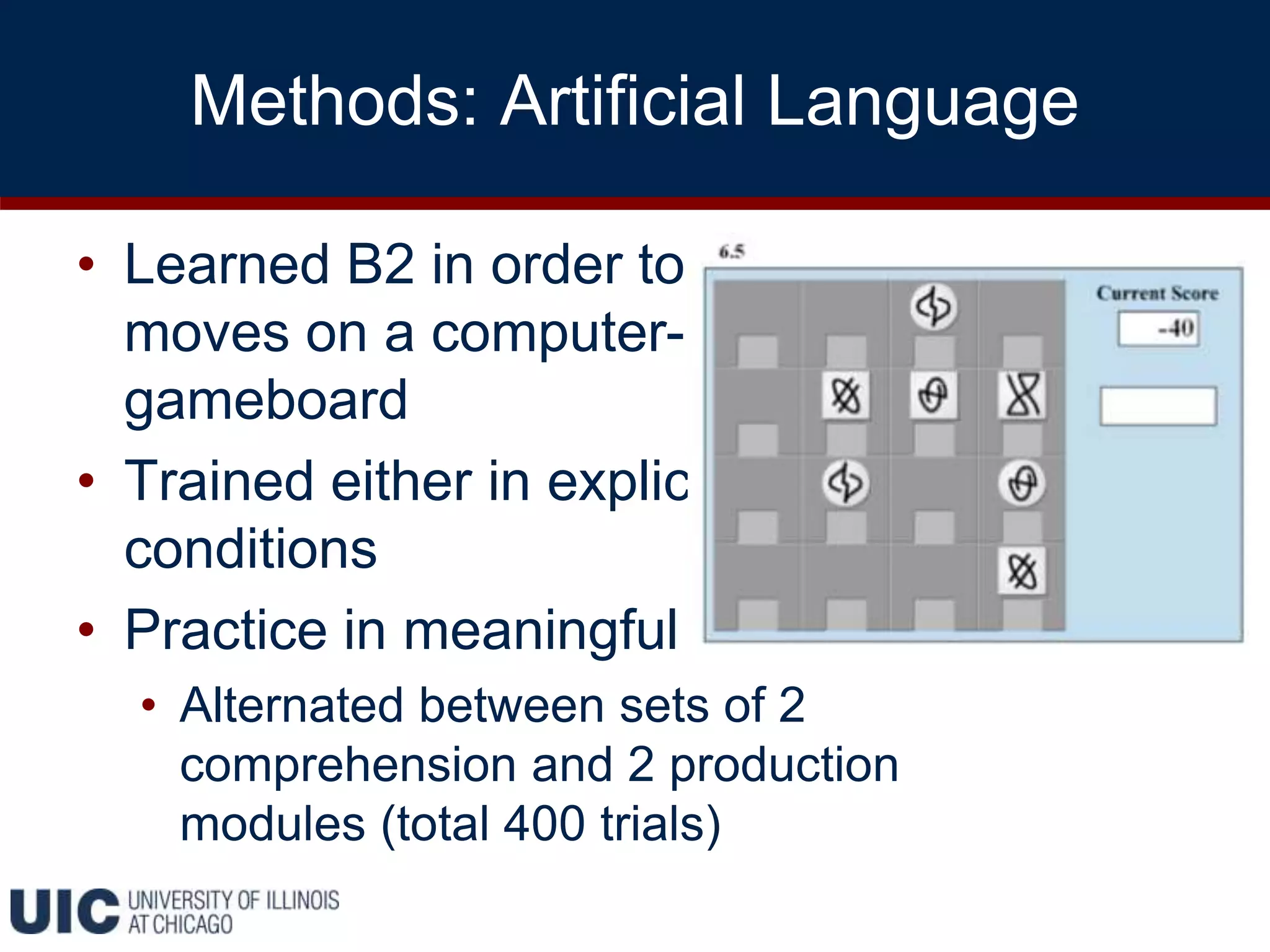 Methods: Artificial Language
• Learned B2 in order to make game
moves on a computer-based
gameboard
• Trained either in explicit or implicit
conditions
• Practice in meaningful context
• Alternated between sets of 2
comprehension and 2 production
modules (total 400 trials)
 