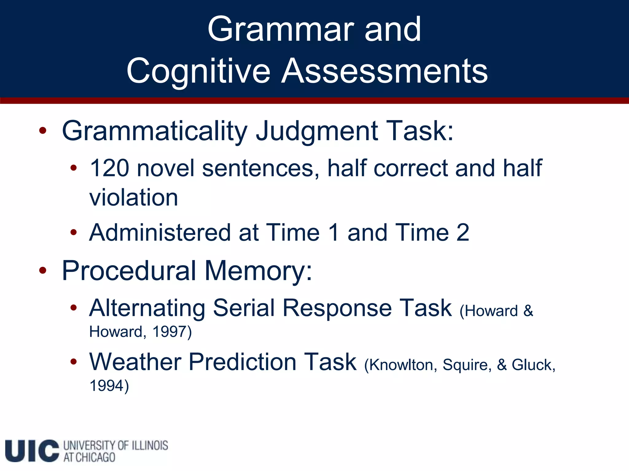 Grammar and
Cognitive Assessments
• Grammaticality Judgment Task:
• 120 novel sentences, half correct and half
violation
• Administered at Time 1 and Time 2
• Procedural Memory:
• Alternating Serial Response Task (Howard &
Howard, 1997)
• Weather Prediction Task (Knowlton, Squire, & Gluck,
1994)
 
