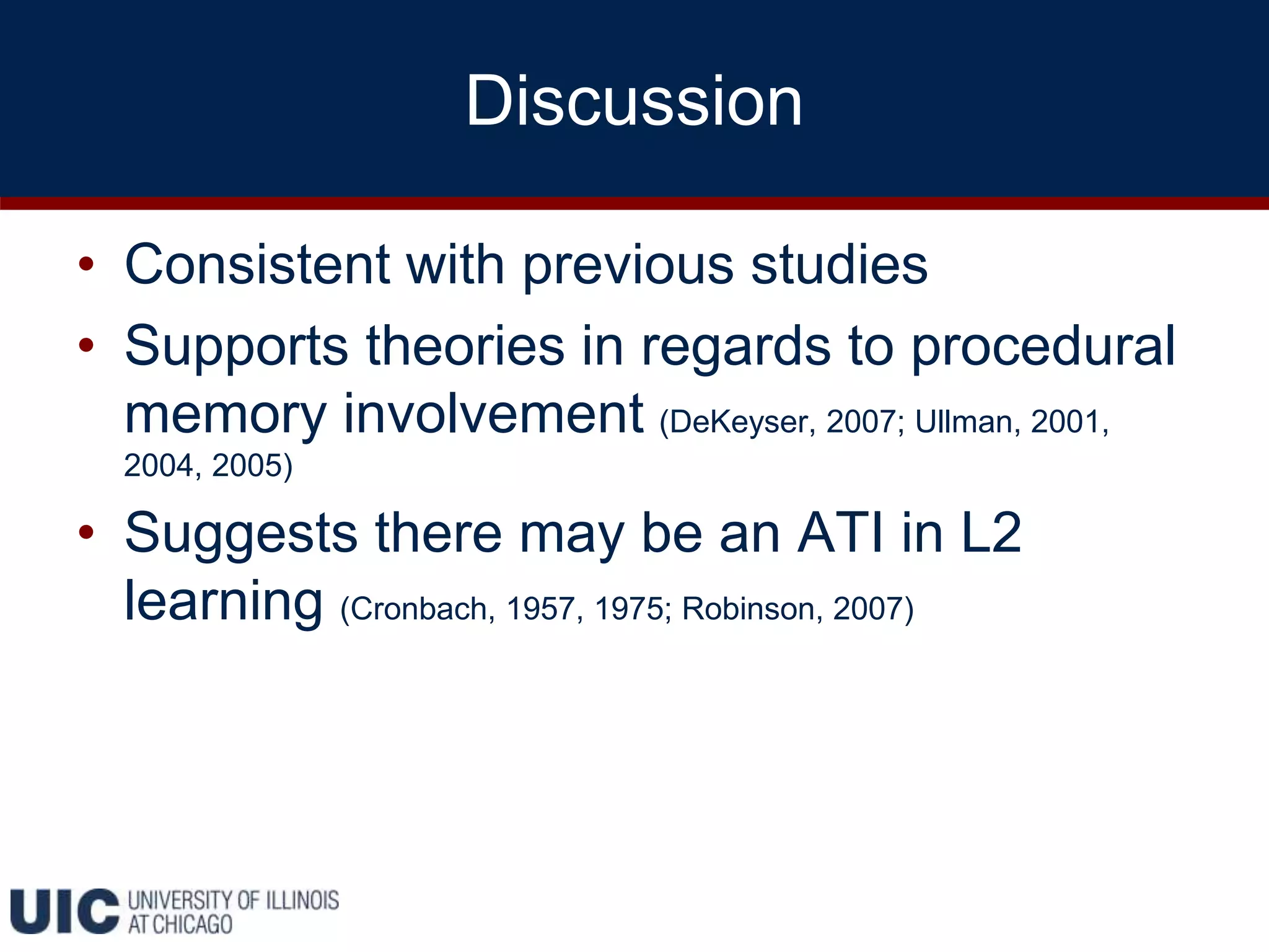 Discussion
• Consistent with previous studies
• Supports theories in regards to procedural
memory involvement (DeKeyser, 2007; Ullman, 2001,
2004, 2005)
• Suggests there may be an ATI in L2
learning (Cronbach, 1957, 1975; Robinson, 2007)
 