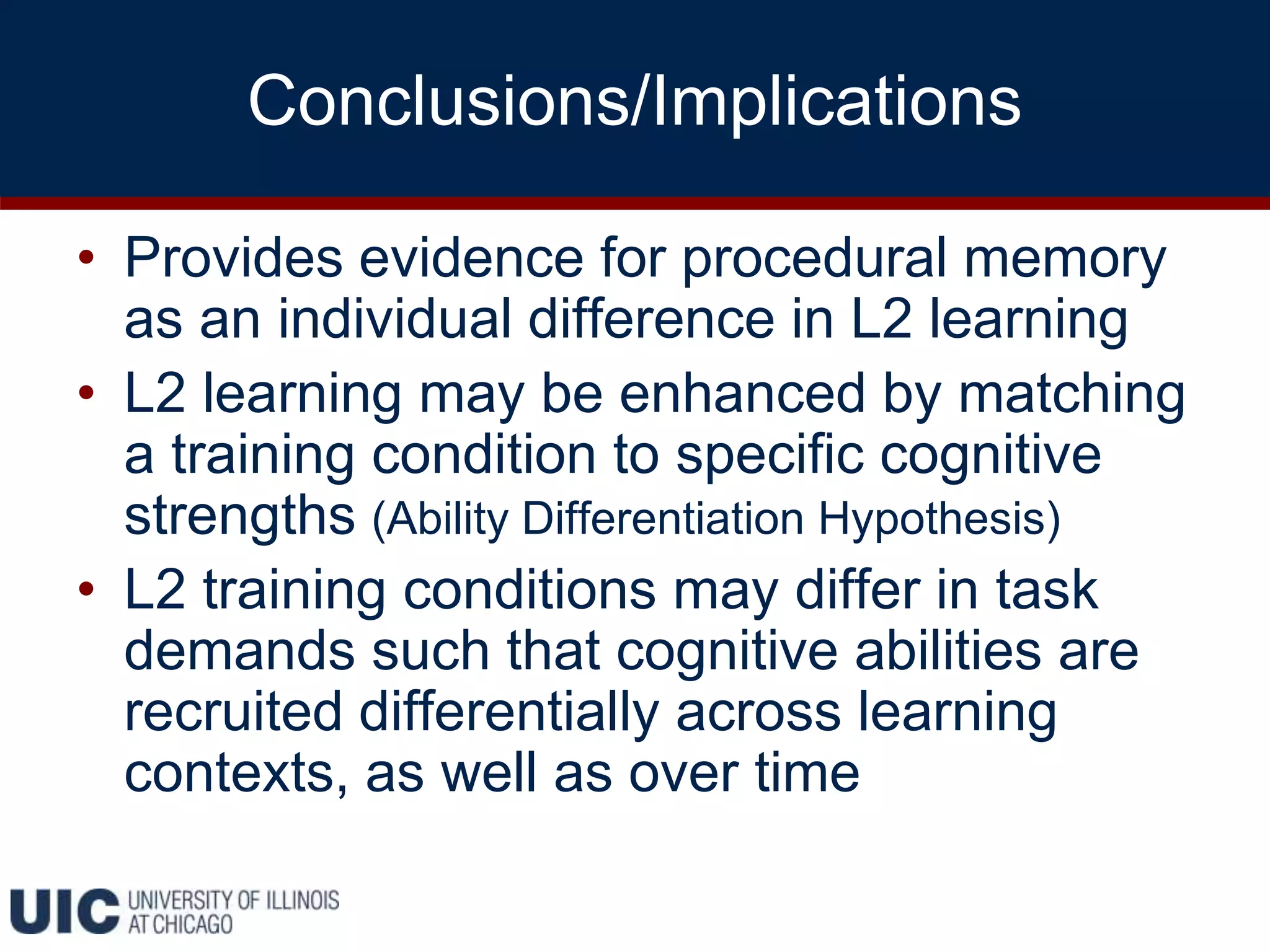 Conclusions/Implications
• Provides evidence for procedural memory
as an individual difference in L2 learning
• L2 learning may be enhanced by matching
a training condition to specific cognitive
strengths (Ability Differentiation Hypothesis)
• L2 training conditions may differ in task
demands such that cognitive abilities are
recruited differentially across learning
contexts, as well as over time
 