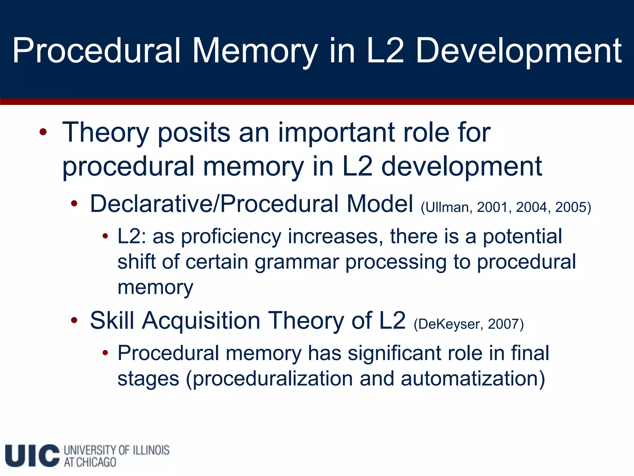 Procedural Memory in L2 Development
• Theory posits an important role for
procedural memory in L2 development
• Declarative/Procedural Model (Ullman, 2001, 2004, 2005)
• L2: as proficiency increases, there is a potential
shift of certain grammar processing to procedural
memory
• Skill Acquisition Theory of L2 (DeKeyser, 2007)
• Procedural memory has significant role in final
stages (proceduralization and automatization)
 