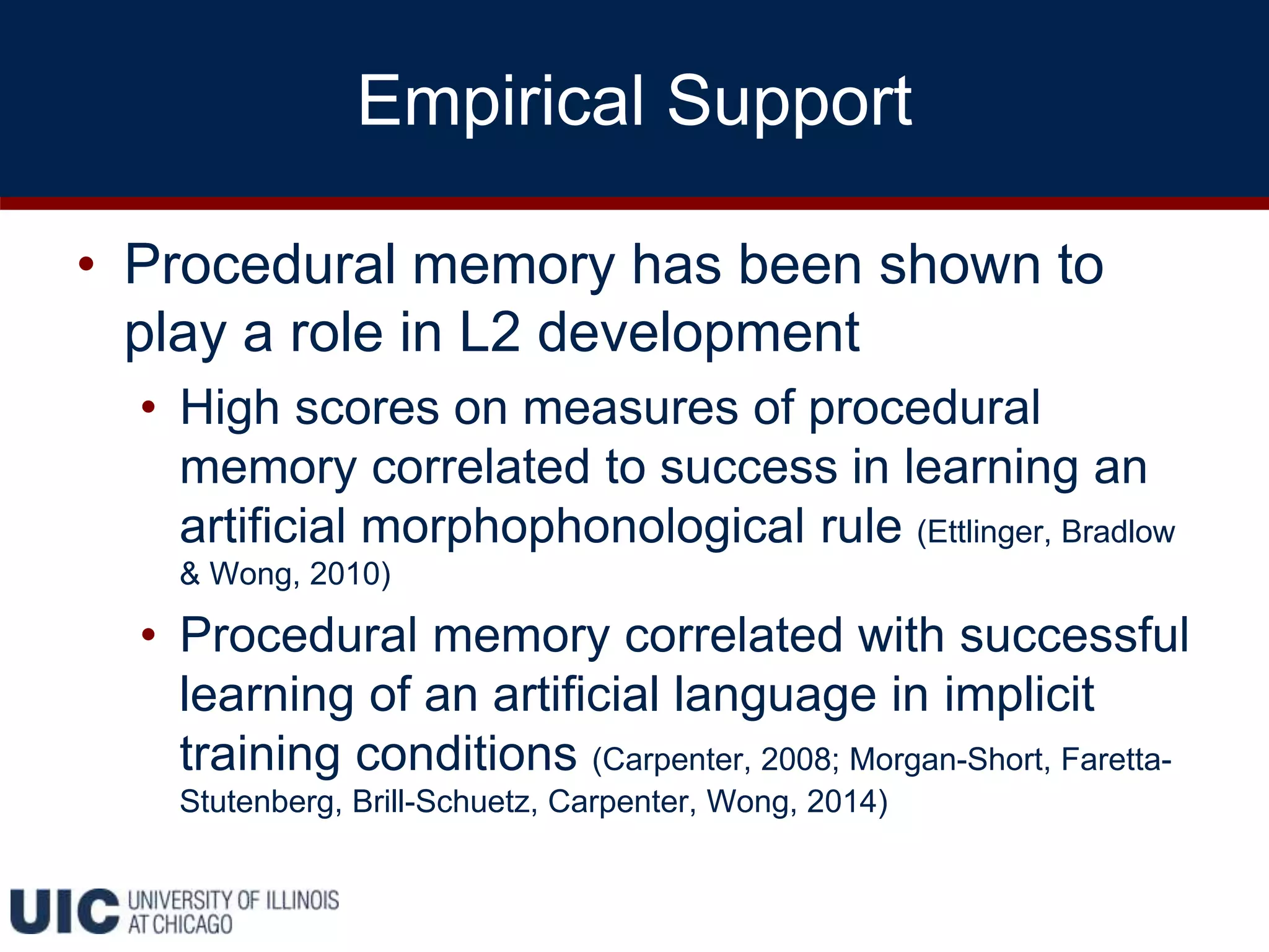 Empirical Support
• Procedural memory has been shown to
play a role in L2 development
• High scores on measures of procedural
memory correlated to success in learning an
artificial morphophonological rule (Ettlinger, Bradlow
& Wong, 2010)
• Procedural memory correlated with successful
learning of an artificial language in implicit
training conditions (Carpenter, 2008; Morgan-Short, Faretta-
Stutenberg, Brill-Schuetz, Carpenter, Wong, 2014)
 