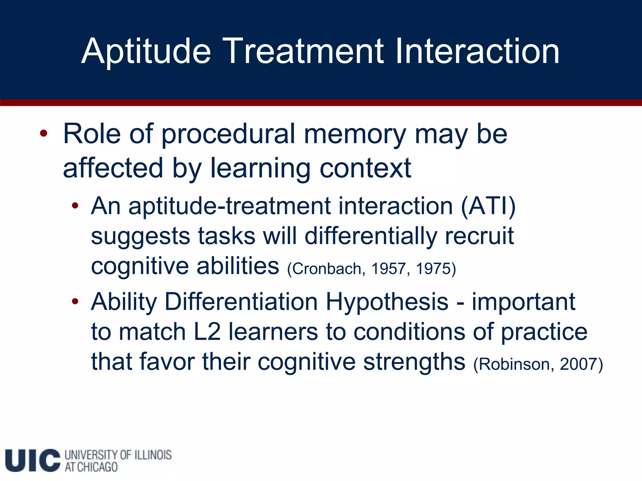 Aptitude Treatment Interaction
• Role of procedural memory may be
affected by learning context
• An aptitude-treatment interaction (ATI)
suggests tasks will differentially recruit
cognitive abilities (Cronbach, 1957, 1975)
• Ability Differentiation Hypothesis - important
to match L2 learners to conditions of practice
that favor their cognitive strengths (Robinson, 2007)
 