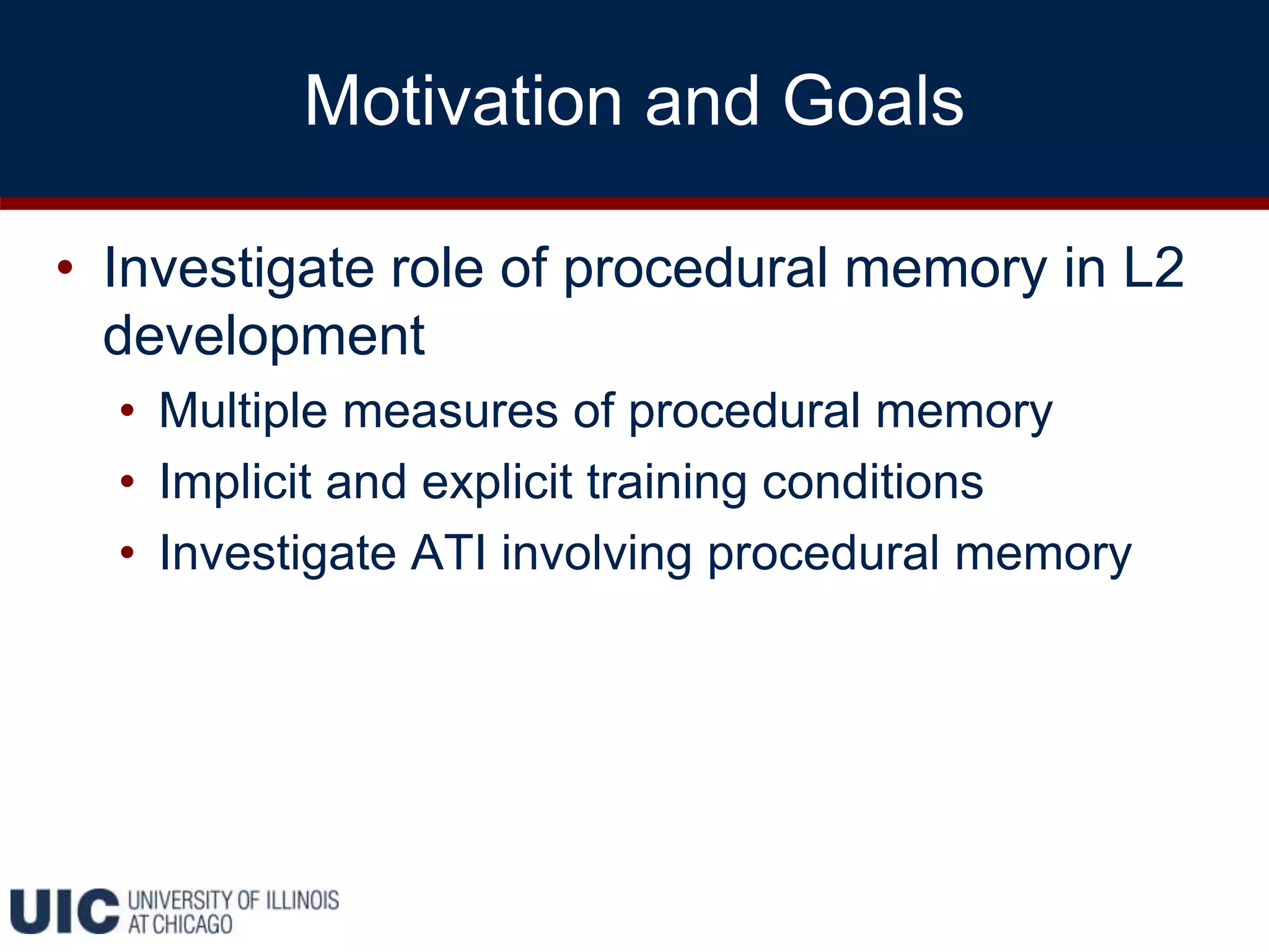 Motivation and Goals
• Investigate role of procedural memory in L2
development
• Multiple measures of procedural memory
• Implicit and explicit training conditions
• Investigate ATI involving procedural memory
 