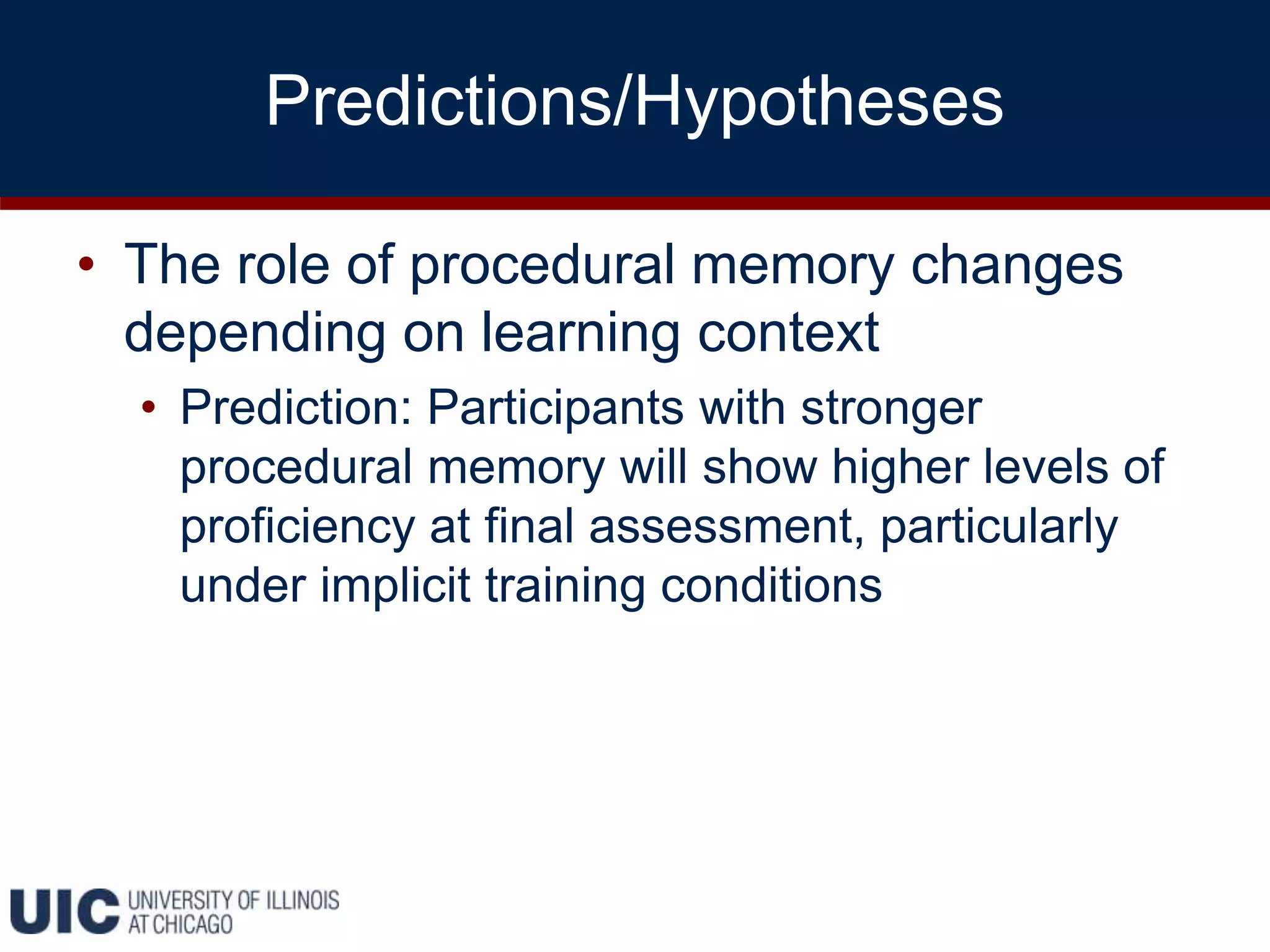 Predictions/Hypotheses
• The role of procedural memory changes
depending on learning context
• Prediction: Participants with stronger
procedural memory will show higher levels of
proficiency at final assessment, particularly
under implicit training conditions
 