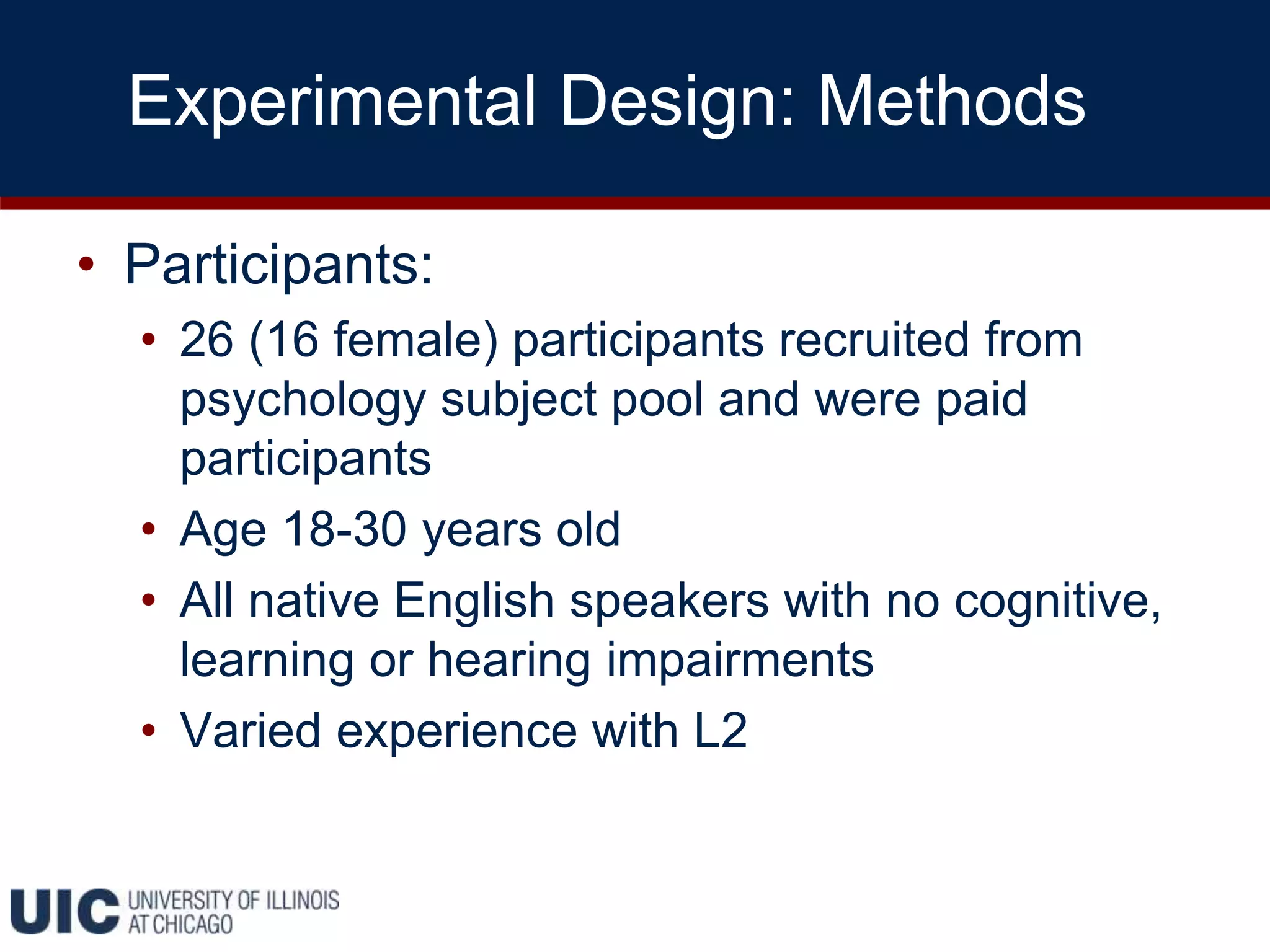 Experimental Design: Methods
• Participants:
• 26 (16 female) participants recruited from
psychology subject pool and were paid
participants
• Age 18-30 years old
• All native English speakers with no cognitive,
learning or hearing impairments
• Varied experience with L2
 