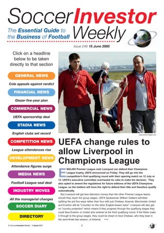 © SoccerInvestorWeekly 15June2005 1
E
NGLISH Premier League club Liverpool can defend their Champions
League trophy, UEFA announced on Friday. They will go into the
competition's first qualifying round with their opening match on 12 July or
13. UEFA's executive committee overhauled its rules to make the decision. They
also opted to amend the regulations for future editions of the UEFA Champions
League, so the holders will have the right to defend their title and therefore qualify
automatically.
But Liverpool will get less television money than the other Premier League teams
should they reach the group stages. UEFA Spokesman William Gaillard admitted
splitting the pot five ways rather than four with just Chelsea, Arsenal, Manchester United
and Everton will be "a burden on the other English-based clubs". Liverpool will also get
no "country protection" which means if they progress through the qualifying stages they
could face Everton or United who entered at the third qualifying round. If the Reds make
it through to the group stages, they could be drawn to face Chelsea, who they beat in
the semi-finals last season, or Arsenal. >>>
UEFA change rules to
allow Liverpool in
Champions League
SoccerInvestor
WeeklyIssue 246 15 June 2005
The Essential Guide to
the Business of Football
www.actionimages.com
Click on a headline
below to be taken
directly to that section
GENERAL NEWS
FINANCIAL NEWS
COMMERCIAL NEWS
STADIA NEWS
COMPETITION NEWS
DEVELOPMENT NEWS
MEDIA NEWS
INDUSTRY MOVES
SOCCER DIARY
DIRECTORY
Cole appeals against verdict
Glazer five-year plan
UEFA sponsorship deal
English clubs set record
League attendances rise
Attendance figures surge
Football League seal deal
All the managerial changes
 