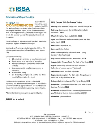 2014
2 | P a g e
ISSA International
9220 SW Barbur Blvd, #119-333 - Portland, OR – USA 97219
US Toll-Free: 866 349 5818 - International: +1 206 388 4584 - Fax: +1 206 299 3366 - www.issa.org
All prices are listed and payable in US dollars
Subject to change without notice. All sponsorship deliverables are subject to approval by ISSA International.
Educational Opportunities
Support these
live online events
produced by ISSA.
Our web conference program brings leading speakers,
focusing on the latest topics, to the ISSA membership.
With an average of 200-400 attendees watching the live
event, this popular sponsorship opportunity sells out
every year.
These conferences feature multiple speakers presenting
on various aspects of the featured topic.
Most web conference productions consist of three 20-
minute speaking sessions followed by an open session
Q&A.
Sponsorship includes:
 20-minute presentation or panel speaking spot
 Email access to an opt-in list of attendees
 Recognition of your sponsorship on the ISSA
website
 Logo placement in email announcement to
members
 E-newsletter listing
 On-demand viewing reports sent for the three
months following the live event
Thanks to popular demand, in 2014 ISSA will be
expanding our Web Conference Program to include four
Special Interest Group presentations and four technical-
focused presentations to the upcoming planned topics.
* Content and speakers subject to approval by ISSA
$14,000 per broadcast
2014 Planned Web Conference Topics:
January: Year in Review (Reflections & Predictions) SOLD
February: Governance, Risk and Compliance/Cyber
Insurance - SOLD
March: Bring Your Own Stuff (BYOS)- SOLD
April: Industries that aren’t attacked – What are they
doing right? - SOLD
May: Breach Report - SOLD
June: Legislative Outlook
June: Retired Operating Systems at Risk: Closing
Pandora’s Box (Technical)
July: Special Interest Group – Healthcare - SOLD
August: Cyber Analysis Tools: The State of the Union SOLD
August: Hamstrung Security: Incident Response -
Reflection of Lessons Learned (Technical)
September: What is in your software?
September: Encryption, The Dark Side - Things to worry
about for 2014 (Technical)- SOLD
October: Cybersecurity and Other Horror Stories SOLD
November: Dorian Grey and the Net: And other acts of
Business Terrorism SOLD
November: What? You didn’t know Computers Control
you?/Industrial Control Systems (ICS) and SCADA
December: Special Interest
 
