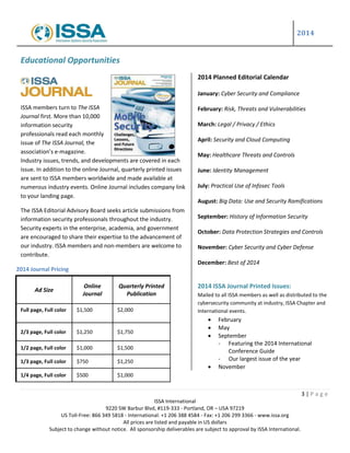 2014
3 | P a g e
ISSA International
9220 SW Barbur Blvd, #119-333 - Portland, OR – USA 97219
US Toll-Free: 866 349 5818 - International: +1 206 388 4584 - Fax: +1 206 299 3366 - www.issa.org
All prices are listed and payable in US dollars
Subject to change without notice. All sponsorship deliverables are subject to approval by ISSA International.
Educational Opportunities
ISSA members turn to The ISSA
Journal first. More than 10,000
information security
professionals read each monthly
issue of The ISSA Journal, the
association’s e-magazine.
Industry issues, trends, and developments are covered in each
issue. In addition to the online Journal, quarterly printed issues
are sent to ISSA members worldwide and made available at
numerous industry events. Online Journal includes company link
to your landing page.
The ISSA Editorial Advisory Board seeks article submissions from
information security professionals throughout the industry.
Security experts in the enterprise, academia, and government
are encouraged to share their expertise to the advancement of
our industry. ISSA members and non-members are welcome to
contribute.
2014 Planned Editorial Calendar
January: Cyber Security and Compliance
February: Risk, Threats and Vulnerabilities
March: Legal / Privacy / Ethics
April: Security and Cloud Computing
May: Healthcare Threats and Controls
June: Identity Management
July: Practical Use of Infosec Tools
August: Big Data: Use and Security Ramifications
September: History of Information Security
October: Data Protection Strategies and Controls
November: Cyber Security and Cyber Defense
December: Best of 2014
2014 ISSA Journal Printed Issues:
Mailed to all ISSA members as well as distributed to the
cybersecurity community at industry, ISSA Chapter and
International events.
 February
 May
 September
- Featuring the 2014 International
Conference Guide
- Our largest issue of the year
 November
Ad Size
Online
Journal
Quarterly Printed
Publication
Full page, Full color $1,500 $2,000
2/3 page, Full color $1,250 $1,750
1/2 page, Full color $1,000 $1,500
1/3 page, Full color $750 $1,250
1/4 page, Full color $500 $1,000
2014 Journal Pricing
 