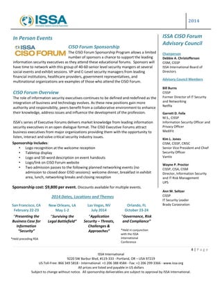 2014
4 | P a g e
ISSA International
9220 SW Barbur Blvd, #119-333 - Portland, OR – USA 97219
US Toll-Free: 866 349 5818 - International: +1 206 388 4584 - Fax: +1 206 299 3366 - www.issa.org
All prices are listed and payable in US dollars
Subject to change without notice. All sponsorship deliverables are subject to approval by ISSA International.
In Person Events
CISO Forum Sponsorship
The CISO Forum Sponsorship Program allows a limited
number of sponsors a chance to support the leading
information security executives as they attend these educational forums. Sponsors will
have time to network with this group of 40-60 senior level security mangers at several
social events and exhibit sessions. VP and C-Level security managers from leading
financial institutions, healthcare providers, government representatives, and
multinational organizations are examples of those who attend the CISO Forum.
CISO Forum Overview
The role of information security executives continues to be defined and redefined as the
integration of business and technology evolves. As these new positions gain more
authority and responsibility, peers benefit from a collaborative environment to enhance
their knowledge, address issues and influence the development of the profession.
ISSA’s series of Executive Forums delivers market knowledge from leading information
security executives in an open dialogue format. The CISO Executive Forums attract
business executives from major organizations providing them with the opportunity to
listen, interact and solve critical security industry issues.
ISSA CISO Forum
Advisory Council
Chairperson
Debbie A. Christofferson
CISM, CISSP
ISSA International Board of
Directors
Advisory Council Members
Bill Burns
CISSP
Former Director of IT Security
and Networking
Netflix
Garrett D. Felix
M.S., CISSP
Information Security Officer and
Privacy Officer
MediFit
Kim L. Jones
CISM, CISSP, CRISC
Senior Vice President and Chief
Security Officer
Vantiv
Wayne P. Proctor
CISSP, CISA, CISM
Director, Information Security
and IT Risk Management
UPS
Ann M. Seltzer
CISSP
IT Security Leader
Brady Corporation
Sponsorship Includes:
• Logo recognition at the welcome reception
• Tabletop display
• Logo and 50-word description on event handouts
• Logo/link on CISO Forum website
• Two admission passes to the following planned networking events (no
admission to closed door CISO sessions): welcome dinner, breakfast in exhibit
area, lunch, networking breaks and closing reception
Sponsorship cost: $9,800 per event. Discounts available for multiple events.
Sponsorship Cost: $9,800 per event.
*Discounts available for multiple event sponsorships.
2014 Dates, Locations and Themes
San Francisco, CA
February 22-23
“Presenting the
Business Case for
Information
“Security”
*Held preceding RSA
New Orleans, LA
May 1-2
“Surviving the
Legal Battlefield”
Las Vegas, NV
July 2014
“Application
Security – Threats,
Challenges &
Approaches”
Orlando, FL
October 23-24
“Governance, Risk
and Compliance”
*Held in conjunction
with the ISSA
International
Conference
 