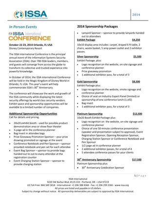 2014
5 | P a g e
ISSA International
9220 SW Barbur Blvd, #119-333 - Portland, OR – USA 97219
US Toll-Free: 866 349 5818 - International: +1 206 388 4584 - Fax: +1 206 299 3366 - www.issa.org
All prices are listed and payable in US dollars
Subject to change without notice. All sponsorship deliverables are subject to approval by ISSA International.
In Person Events
October 22-23, 2014 Orlando, FL USA
Disney Contemporary Resort
The ISSA International Conference is the principal
annual event of the Information Systems Security
Association (ISSA). Over 700 ISSA leaders, members,
and guests will converge from across the globe to
transform its collective and trusted experience into
powerful knowledge.
In October of 2014, the ISSA International Conference
will be held in the Magic Kingdom of Disney World in
Orlando, FL USA. This year’s event will help
commemorate ISSA’s 30th
Anniversary.
The conference will showcase the work and growth of
the ISSA community while displaying the latest
security offerings by world class security vendors.
Exhibit space and sponsorship opportunities will be
available to a limited number of companies.
Additional Sponsorship Opportunities
Call for details and pricing.
 20x20 exhibit booth - used for possible product
demonstration area or show floor theater
 ¼ page ad in the conference planner
 Bag insert in attendee bags
 Prize Giveaway Promotion Sponsor – your prize
drawing promoted on signage at the event
 Conference Notebook and Pen Sponsor – sponsor
provided notebook and pen set for each attendee
 Event Bag Sponsor – sponsor to provide bags
handed out to out to every attendee at the
registration counter
 Event Charging Station Sponsor – sponsor to
provide charging station
 Lanyard Sponsor – sponsor to provide lanyards handed
out to attendees
Exhibit Package $4,250
10x10 display area includes: carpet, draped 6 ft table, 2
chairs, waste basket, 5 amp power outlet and 2 exhibitor
passes.
Silver Sponsorship $5,500
Exhibit Package, plus:
 Logo recognition on the website, on-site signage and
conference planner
 Prize giveaway promotion
 1 additional exhibitor pass, for a total of 3
Gold Sponsorship $8,500
Exhibit Package plus:
 Logo recognition on the website, onsite signage and
conference planner
 Choice of seat on Industry Expert Panel (limited) or
sponsorship of one conference lunch (1 of2)
 Bag insert
 1 additional exhibitor pass, for a total of 3
Platinum Sponsorship $12,500
10x20 Booth Exhibit Package plus:
 Logo recognition on the website, on-site signage and
conference planner
 Choice of one 50-minute conference presentation
(speaker and presentation subject to approval), Event
Registration Sponsor, Opening Reception Sponsor,
Charging Station Sponsor or Conference Notebook and
Pen Sponsor
 1/2 page ad in conference planner
 2 additional exhibitor passes, for a total of 4
 5 attendee conference passes for your clients
30th
Anniversary Sponsorship $17,500
Platinum Sponsorship plus:
 30th
Anniversary Celebration Sponsor
2014 Sponsorship Packages
 
