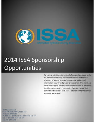 2014 ISSA Sponsorship
Opportunities
ISSA International
9220 SW Barbur Blvd, #119-333
Portland, OR 97219
Ph. 503-214-2898 or 1-866-349-5818 ext. 101
Int. +1-206-388-4584 ext. 101
Fax 206-299-3366
Partnering with ISSA International offers a unique opportunity
for Information Security vendors and solution and service
providers to reach a targeted international audience of
information security and privacy professionals. Our members
value your support and educational contributions in advancing
the information security community. Sponsors renew their
commitment with ISSA each year – a testament to the service
and value we provide.
 